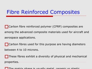 Carbon fibre reinforced polymer (CFRP) composites are
among the advanced composite materials used for aircraft and
aerospace applications.
Carbon fibres used for this purpose are having diameters
between 4 to 10 microns.
These fibres exhibit a diversity of physical and mechanical
properties.
Fibre Reinforced Composites
 
