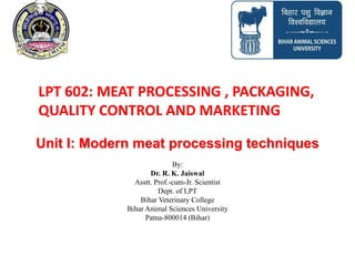 Unit I: Modern meat processing techniques
By:
Dr. R. K. Jaiswal
Asstt. Prof.-cum-Jr. Scientist
Dept. of LPT
Bihar Veterinary College
Bihar Animal Sciences University
Patna-800014 (Bihar)
LPT 602: MEAT PROCESSING , PACKAGING,
QUALITY CONTROL AND MARKETING
 