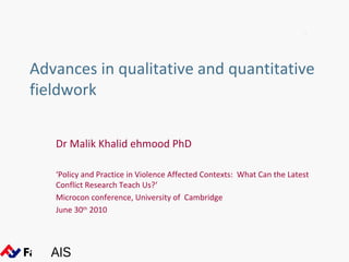 Advances in qualitative and quantitative
fieldwork

   Dr Malik Khalid ehmood PhD

   ‘Policy and Practice in Violence Affected Contexts: What Can the Latest
   Conflict Research Teach Us?‘
   Microcon conference, University of Cambridge
   June 30th 2010




   AIS
 