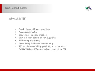  Quick, clean, hidden connection
 No exposure to fire
 Easy to use - speedy erection
 Cost less than bolted-on RSA supports
 No bolting or welding
 No working underneath th elanding
 TSS requires no making-good to the top surface
 RVK & TSS have ETA approvals as required by EC2
Why RVK & TSS?
Stair Support Inserts
 
