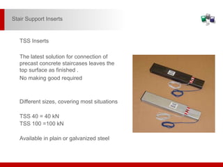 The latest solution for connection of
precast concrete staircases leaves the
top surface as finished .
No making good required
Different sizes, covering most situations
TSS 40 = 40 kN
TSS 100 =100 kN
Available in plain or galvanized steel
TSS Inserts
Stair Support Inserts
 