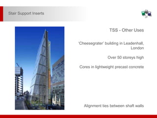 Alignment ties between shaft walls
TSS - Other Uses
‘Cheesegrater’ building in Leadenhall,
London
Over 50 storeys high
Cores in lightweight precast concrete
Stair Support Inserts
 