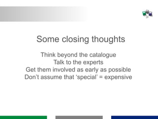 Some closing thoughts
Think beyond the catalogue
Talk to the experts
Get them involved as early as possible
Don’t assume that ‘special’ = expensive
 