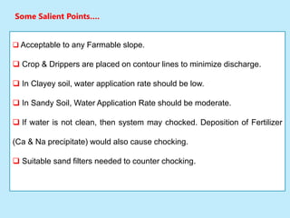 Some Salient Points….
 Acceptable to any Farmable slope.
 Crop & Drippers are placed on contour lines to minimize discharge.
 In Clayey soil, water application rate should be low.
 In Sandy Soil, Water Application Rate should be moderate.
 If water is not clean, then system may chocked. Deposition of Fertilizer
(Ca & Na precipitate) would also cause chocking.
 Suitable sand filters needed to counter chocking.
 