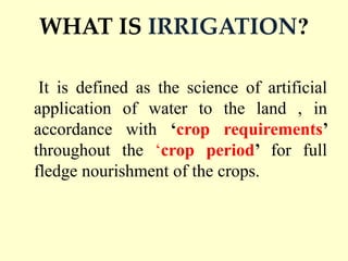 WHAT IS IRRIGATION?
It is defined as the science of artificial
application of water to the land , in
accordance with ‘crop requirements’
throughout the ‘crop period’ for full
fledge nourishment of the crops.
 