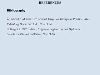REFERENCES
Bibliography:
 Michel A.M. (2011, 2nd edition), Irrigation Theory and Practice, Vikas
Publishing House Pvt. Ltd. , New Delhi.
 Garg S.K. (28th edition), Irrigation Engineering and Hydraulic
Structures, Khanna Publishers, New Delhi.
 