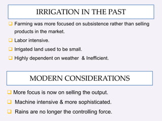 IRRIGATION IN THE PAST
 Farming was more focused on subsistence rather than selling
products in the market.
 Labor intensive.
 Irrigated land used to be small.
 Highly dependent on weather & Inefficient.
 More focus is now on selling the output.
 Machine intensive & more sophisticated.
 Rains are no longer the controlling force.
MODERN CONSIDERATIONS
 