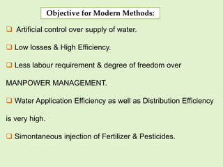 Objective for Modern Methods:
 Artificial control over supply of water.
 Low losses & High Efficiency.
 Less labour requirement & degree of freedom over
MANPOWER MANAGEMENT.
 Water Application Efficiency as well as Distribution Efficiency
is very high.
 Simontaneous injection of Fertilizer & Pesticides.
 