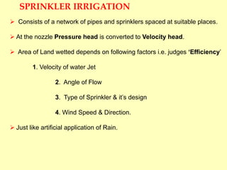 SPRINKLER IRRIGATION
 Consists of a network of pipes and sprinklers spaced at suitable places.
 At the nozzle Pressure head is converted to Velocity head.
 Area of Land wetted depends on following factors i.e. judges ‘Efficiency’
1. Velocity of water Jet
2. Angle of Flow
3. Type of Sprinkler & it’s design
4. Wind Speed & Direction.
 Just like artificial application of Rain.
 