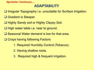 Sprinkler Continues….
ADAPTABILITY
 Irregular Topography i.e. unsuitable for Surface Irrigation.
 Gradient is Steeper.
 Highly Sandy soil or Highly Clayey Soil.
 High water table i.e. near to ground.
 Seasonal Water demand is low for that area.
 Crops having following Factors
1. Required Humidity Control (Tobacco).
2. Having shallow roots.
3. Required high & frequent irrigation.
 