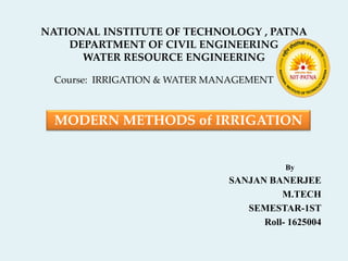 NATIONAL INSTITUTE OF TECHNOLOGY , PATNA
DEPARTMENT OF CIVIL ENGINEERING
WATER RESOURCE ENGINEERING
Course: IRRIGATION & WATER MANAGEMENT
By
SANJAN BANERJEE
M.TECH
SEMESTAR-1ST
Roll- 1625004
MODERN METHODS of IRRIGATION
 