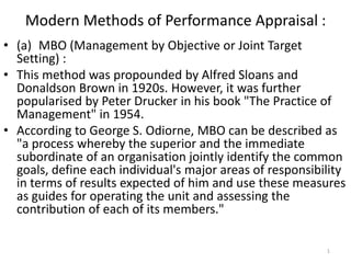 Modern Methods of Performance Appraisal :
• (a) MBO (Management by Objective or Joint Target
  Setting) :
• This method was propounded by Alfred Sloans and
  Donaldson Brown in 1920s. However, it was further
  popularised by Peter Drucker in his book "The Practice of
  Management" in 1954.
• According to George S. Odiorne, MBO can be described as
  "a process whereby the superior and the immediate
  subordinate of an organisation jointly identify the common
  goals, define each individual's major areas of responsibility
  in terms of results expected of him and use these measures
  as guides for operating the unit and assessing the
  contribution of each of its members."

                                                           1
 