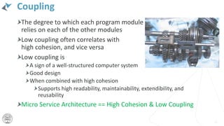 Coupling
The degree to which each program module
relies on each of the other modules
Low coupling often correlates with
high cohesion, and vice versa
Low coupling is
A sign of a well-structured computer system
Good design
When combined with high cohesion
Supports high readability, maintainability, extendibility, and
reusability
Micro Service Architecture == High Cohesion & Low Coupling
12
 