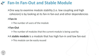 Fan-In Fan-Out and Stable Module
One way to examine module stability (i.e. low coupling and high
cohesion) is by looking at its fan-in fan-out and other dependencies
Fan-In
The number of users of the module
Fan-Out
The number of modules that the current module is being used by
A stable module is a module that has high fun-in and low fan-out
This module can be easily reused
14
 