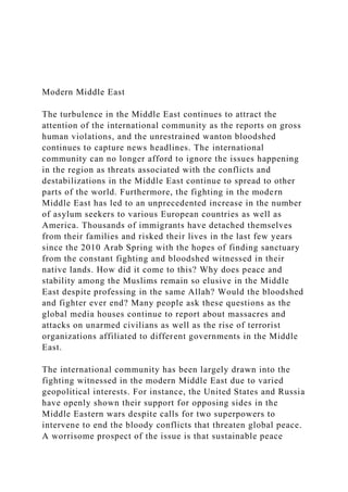Modern Middle East
The turbulence in the Middle East continues to attract the
attention of the international community as the reports on gross
human violations, and the unrestrained wanton bloodshed
continues to capture news headlines. The international
community can no longer afford to ignore the issues happening
in the region as threats associated with the conflicts and
destabilizations in the Middle East continue to spread to other
parts of the world. Furthermore, the fighting in the modern
Middle East has led to an unprecedented increase in the number
of asylum seekers to various European countries as well as
America. Thousands of immigrants have detached themselves
from their families and risked their lives in the last few years
since the 2010 Arab Spring with the hopes of finding sanctuary
from the constant fighting and bloodshed witnessed in their
native lands. How did it come to this? Why does peace and
stability among the Muslims remain so elusive in the Middle
East despite professing in the same Allah? Would the bloodshed
and fighter ever end? Many people ask these questions as the
global media houses continue to report about massacres and
attacks on unarmed civilians as well as the rise of terrorist
organizations affiliated to different governments in the Middle
East.
The international community has been largely drawn into the
fighting witnessed in the modern Middle East due to varied
geopolitical interests. For instance, the United States and Russia
have openly shown their support for opposing sides in the
Middle Eastern wars despite calls for two superpowers to
intervene to end the bloody conflicts that threaten global peace.
A worrisome prospect of the issue is that sustainable peace
 
