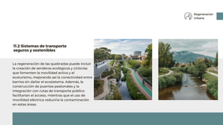 La regeneración de las quebradas puede incluir
la creación de senderos ecológicos y ciclovías
que fomenten la movilidad activa y el
ecoturismo, mejorando así la conectividad entre
barrios sin dañar el ecosistema. Además, la
construcción de puentes peatonales y la
integración con rutas de transporte público
facilitarían el acceso, mientras que el uso de
movilidad eléctrica reduciría la contaminación
en estas áreas.
11.2 Sistemas de transporte
seguros y sostenibles
Regeneración
Urbana
 