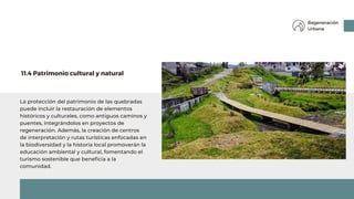 La protección del patrimonio de las quebradas
puede incluir la restauración de elementos
históricos y culturales, como antiguos caminos y
puentes, integrándolos en proyectos de
regeneración. Además, la creación de centros
de interpretación y rutas turísticas enfocadas en
la biodiversidad y la historia local promoverán la
educación ambiental y cultural, fomentando el
turismo sostenible que beneficia a la
comunidad.
11.4 Patrimonio cultural y natural
Regeneración
Urbana
 