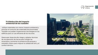 Utilizar materiales con menor impacto ambiental y
priorizar el consumo de materiales de proximidad.
También se pueden implementar tecnologías en los
edificios para un uso eficiente de los recursos.
Desocupar áreas de alto riesgo y adoptar técnicas
de recuperación de tierras para mitigar las
amenazas y aumentar la presencia de parques y
arbolado urbano para mejorar la calidad del aire y el
confort térmico.
11.6 Reducción del impacto
ambiental de las ciudades
Regeneración
Urbana
 