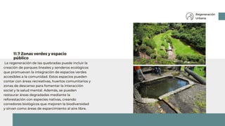 La regeneración de las quebradas puede incluir la
creación de parques lineales y senderos ecológicos
que promuevan la integración de espacios verdes
accesibles a la comunidad. Estos espacios pueden
contar con áreas recreativas, huertos comunitarios y
zonas de descanso para fomentar la interacción
social y la salud mental. Además, se pueden
restaurar áreas degradadas mediante la
reforestación con especies nativas, creando
corredores biológicos que mejoren la biodiversidad
y sirvan como áreas de esparcimiento al aire libre.
11.7 Zonas verdes y espacio
público
Regeneración
Urbana
 