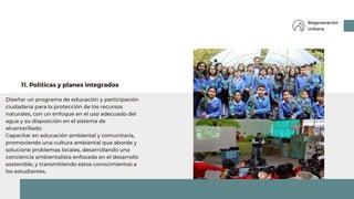 Diseñar un programa de educación y participación
ciudadana para la protección de los recursos
naturales, con un enfoque en el uso adecuado del
agua y su disposición en el sistema de
alcantarillado.
Capacitar en educación ambiental y comunitaria,
promoviendo una cultura ambiental que aborde y
solucione problemas locales, desarrollando una
conciencia ambientalista enfocada en el desarrollo
sostenible, y transmitiendo estos conocimientos a
los estudiantes.
11. Políticas y planes integrados
Regeneración
Urbana
 