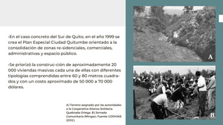 •En el caso concreto del Sur de Quito, en el año 1999 se
crea el Plan Especial Ciudad Quitumbe orientado a la
consolidación de zonas re-sidenciales, comerciales,
administrativas y espacio público.
•Se priorizó la construc-ción de aproximadamente 20
000 viviendas masivas cada una de ellas con diferentes
tipologías comprendidas entre 60 y 80 metros cuadra-
dos y con un costo aproximado de 50 000 a 70 000
dólares.
A) Terreno asignado por las autoridades
a la Cooperativa Alianza Solidaria.
Quebrada Ortega. B) Jornada
Comunitaria (Mingas). Fuente: COOVIAS
(2012).
 
