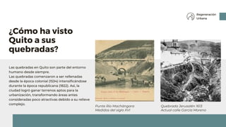 Las quebradas en Quito son parte del entorno
humano desde siempre.
Las quebradas comenzaron a ser rellenadas
desde la época colonial (1534) intensificándose
durante la época republicana (1822). Así, la
ciudad logró ganar terrenos aptos para la
urbanización, transformando áreas antes
consideradas poco atractivas debido a su relieve
complejo.
¿Cómo ha visto
Quito a sus
quebradas?
Regeneración
Urbana
Quebrada Jerusalén 1613
Actual calle García Moreno
Punte Río Machángara
Medidos del siglo XVI
 