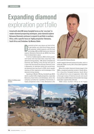 14MODERN MININGApril 2020
DIAMONDS
D
iamonds by their very nature are hard to find.
To get started, you need three things: ground
with potential, skilled explorers and the best
technology. AIM and BSE listed junior diamond
explorer Botswana Diamonds plc (BOD) has these
three fundamentals in place.
In terms of skilled explorers, BOD is led by promi-
nent names who have been there, done that, in the
diamond mining industry – MD James Campbell and
Chairman John Teeling. In fact, the two were part of
a team that discovered the Karowe Diamond mine
in Botswana, an operation where the second larg-
est diamond ever was found in 2015, which speaks
volumes of their experience and knowledge of the
diamond mining industry.
Speaking to Modern Mining, Campbell says BOD
deems southern Africa highly prospective, especially
Botswana, South Africa and Zimbabwe, where the
company currently has a portfolio of tenements in
highly prospective areas. In fact, Botswana is the
Expanding diamond
exploration portfolio
Armed with what MD James Campbell terms as the ‘very best’ in
modern diamond prospecting techniques, junior diamond explorer
Botswana Diamonds continues to expand its portfolio in southern
Africa, with a specific focus on ‘highly prospective’ Botswana,
South Africa and Zimbabwe. By Munesu Shoko.
Drilling on the Maibwe project,
Botswana.
James Campbell, MD of Botswana Diamonds.
world’s biggest diamond producer by value, and is a
politically stable country with a favourable legislative
environment.
Where the modern diamond industry began in the
1880s, unexplored potential remains in South Africa.
For a long time, Campbell believes, South Africa
has suffered from a lack of exploration effort. With
a thorough review of historical records and sound
local partners, BOD believes that excellent late stage
exploration opportunities still exist.
“BOD views southern Africa to be highly
AllimagescourtesyofBotswanaDiamonds
 