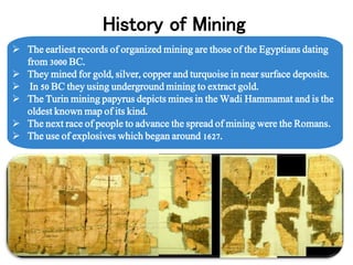  The earliest records of organized mining are those of the Egyptians dating
from 3000 BC.
 They mined for gold, silver, copper and turquoise in near surface deposits.
 In 50 BC they using underground mining to extract gold.
 The Turin mining papyrus depicts mines in the Wadi Hammamat and is the
oldest known map of its kind.
 The next race of people to advance the spread of mining were the Romans.
 The use of explosives which began around 1627.
History of Mining
 