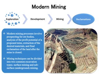  Modern mining processes involve
prospecting for ore bodies,
analysis of the profit potential of a
proposed mine, extraction of the
desired materials, and final
reclamation of the land after the
mine is closed.
 Mining techniques can be divided
into two common excavation
types: surface mining and sub-
surface (underground) mining.
Modern Mining
Exploration Development Mining Reclamations
 