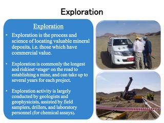 Exploration
• Exploration is the process and
science of locating valuable mineral
deposits, i.e. those which have
commercial value.
• Exploration is commonly the longest
and riskiest "stage" on the road to
establishing a mine, and can take up to
several years for each project.
• Exploration activity is largely
conducted by geologists and
geophysicists, assisted by field
samplers, drillers, and laboratory
personnel (for chemical assays).
Exploration
 