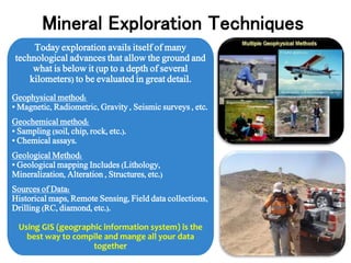 Today exploration avails itself of many
technological advances that allow the ground and
what is below it (up to a depth of several
kilometers) to be evaluated in great detail.
Geophysical method:
• Magnetic, Radiometric, Gravity , Seismic surveys , etc.
Geochemical method:
• Sampling (soil, chip, rock, etc.).
• Chemical assays.
Geological Method:
• Geological mapping Includes (Lithology,
Mineralization, Alteration , Structures, etc.)
Sources of Data:
Historical maps, Remote Sensing, Field data collections,
Drilling (RC, diamond, etc.).
Using GIS (geographic information system) is the
best way to compile and mange all your data
together
Mineral Exploration Techniques
 
