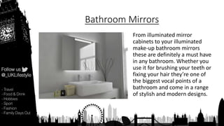 Bathroom Mirrors
From illuminated mirror
cabinets to your illuminated
make-up bathroom mirrors
these are definitely a must have
in any bathroom. Whether you
use it for brushing your teeth or
fixing your hair they’re one of
the biggest vocal points of a
bathroom and come in a range
of stylish and modern designs.
 