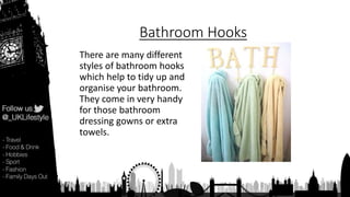 Bathroom Hooks
There are many different
styles of bathroom hooks
which help to tidy up and
organise your bathroom.
They come in very handy
for those bathroom
dressing gowns or extra
towels.
 