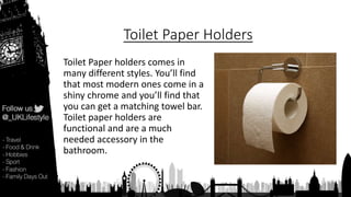 Toilet Paper Holders
Toilet Paper holders comes in
many different styles. You’ll find
that most modern ones come in a
shiny chrome and you’ll find that
you can get a matching towel bar.
Toilet paper holders are
functional and are a much
needed accessory in the
bathroom.
 