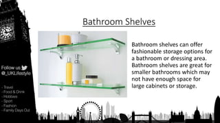 Bathroom Shelves
Bathroom shelves can offer
fashionable storage options for
a bathroom or dressing area.
Bathroom shelves are great for
smaller bathrooms which may
not have enough space for
large cabinets or storage.
 