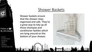 Shower Baskets
Shower baskets ensure
that the shower stays
organised and safe. They’re
a great way to tidy up all
those shampoo and
conditioner bottles which
are lying around on the
bottom of your shower.
 