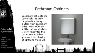 Bathroom Cabinets
Bathroom cabinets are
very useful as they
help to clear away
clutter from bathroom
sides. Most of them
will be mirrored which
is very handy for the
bathroom whether
you use it for shaving
or applying make-up.
 