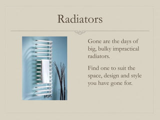 Radiators 
Gone are the days of 
big, bulky impractical 
radiators. 
Find one to suit the 
space, design and style 
you have gone for. 
 