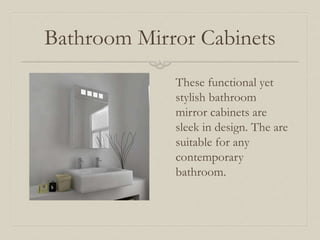 Bathroom Mirror Cabinets 
These functional yet 
stylish bathroom 
mirror cabinets are 
sleek in design. The are 
suitable for any 
contemporary 
bathroom. 
 