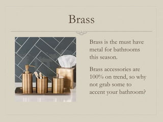 Brass 
Brass is the must have 
metal for bathrooms 
this season. 
Brass accessories are 
100% on trend, so why 
not grab some to 
accent your bathroom? 
 