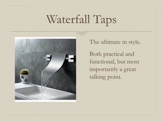 Waterfall Taps 
The ultimate in style. 
Both practical and 
functional, but most 
importantly a great 
talking point. 
 