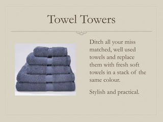 Towel Towers 
Ditch all your miss 
matched, well used 
towels and replace 
them with fresh soft 
towels in a stack of the 
same colour. 
Stylish and practical. 
 