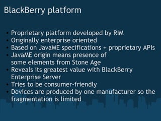 BlackBerry platform Proprietary platform developed by RIM Originally enterprise oriented Based on JavaME specifications + proprietary APIs JavaME origin means presence of some elements from Stone Age  Reveals its greatest value with BlackBerry Enterprise Server Tries to be consumer-friendly Devices are produced by one manufacturer so the fragmentation is limited 