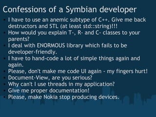 Confessions of a Symbian developer I have to use an anemic subtype of C++. Give me back destructors and STL (at least std::string)!!!  How would you explain T-, R- and C- classes to your parents? I deal with ENORMOUS library which fails to be developer-friendly. I have to hand-code a lot of simple things again and again. Please, don't make me code UI again - my fingers hurt! Document-View, are you serious? Why can't I use threads in my application? Give me proper documentation! Please, make Nokia stop producing devices. 