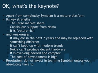 OK, what's the keynote? Apart from complexity Symbian is a mature platform Its key strengths: The large market share Continuous support from Nokia It is feature-rich and weaknesses: It may die in the next 2 years and may be replaced with something different It can't keep up with modern trends Nokia can't produce decent hardware It is over-engineered and complex The cost of development is high Resolution: do not invest in learning Symbian unless you absolutely have to 