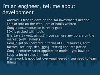I'm an engineer, tell me about development Android is free to develop for. No investments needed Lots of info on the Web, lots of books written Google documentation is really good SDK is packed with tools It is Java 5 (well, almost) - you can use any library on the market (well, almost) Google got you covered in terms of UI, resources, form-factors, security, debugging, testing and integration Google enforces strict application model - you have to keep  a lot of rules in mind Framework is good but over-engineered - you need to learn things 