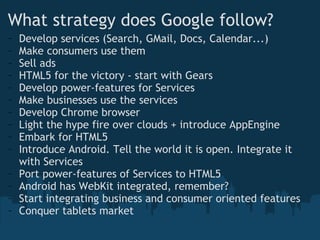 What strategy does Google follow? Develop services (Search, GMail, Docs, Calendar...) Make consumers use them Sell ads HTML5 for the victory - start with Gears Develop power-features for Services Make businesses use the services Develop Chrome browser Light the hype fire over clouds + introduce AppEngine Embark for HTML5 Introduce Android. Tell the world it is open. Integrate it with Services Port power-features of Services to HTML5 Android has WebKit integrated, remember? Start integrating business and consumer oriented features Conquer tablets market 