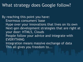 What strategy does Google follow? By reaching this point you have: Enormous consumers' base Hype over your innovations that lives on its own Next-gen development strategies that are right at your door: HTML5, Clouds People follow your advice and integrate with EVERYTHING Integration means massive exchange of data This all gives you freedom to... 
