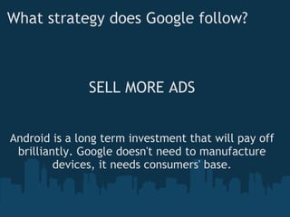 What strategy does Google follow? SELL MORE ADS Android is a long term investment that will pay off brilliantly. Google doesn't need to manufacture devices, it needs consumers' base. 