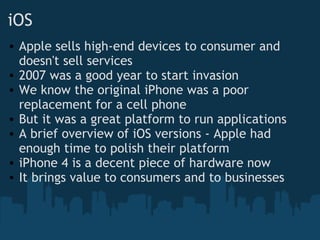 iOS Apple sells high-end devices to consumer and doesn't sell services 2007 was a good year to start invasion We know the original iPhone was a poor replacement for a cell phone But it was a great platform to run applications A brief overview of iOS versions - Apple had enough time to polish their platform iPhone 4 is a decent piece of hardware now It brings value to consumers and to businesses 